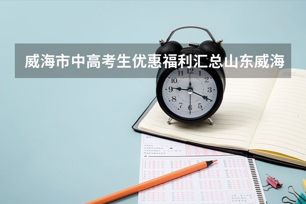 威海市中高考生优惠福利汇总山东威海高考政策 2023威海高考考点