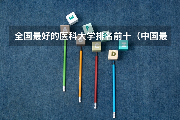 全国最好的医科大学排名前十（中国最好的医科大学是哪）