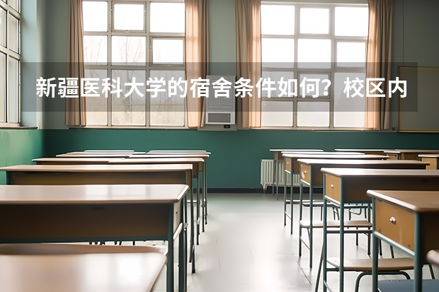 新疆医科大学的宿舍条件如何？校区内有哪些生活设施？