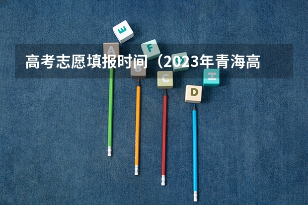 高考志愿填报时间（2023年青海高考志愿填报时间）