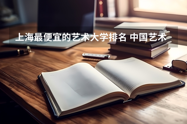 上海最便宜的艺术大学排名 中国艺术学校排名前十名的大学