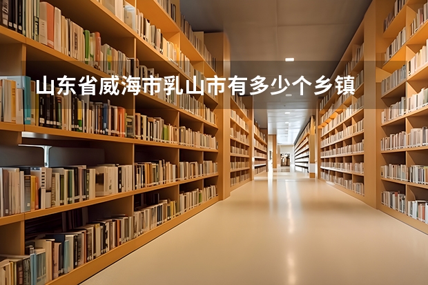山东省威海市乳山市有多少个乡镇