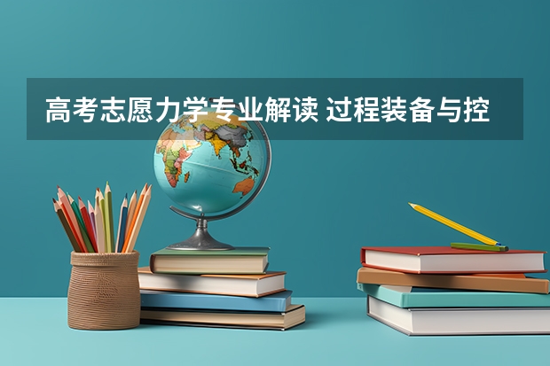 高考志愿力学专业解读 过程装备与控制工程专业未来就业前景形势分析解读(原创)