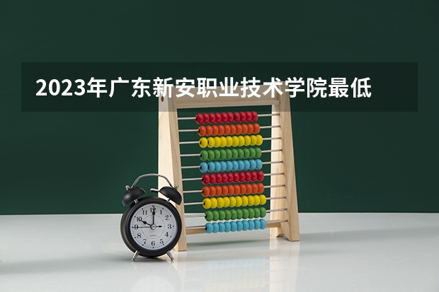 2023年广东新安职业技术学院最低多少分能录取 广东历年录取分数线