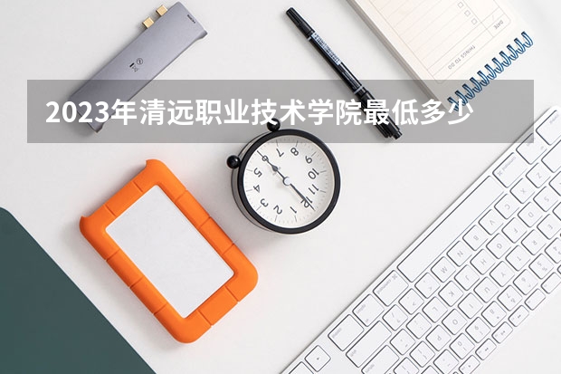2023年清远职业技术学院最低多少分能录取 广东历年录取分数线