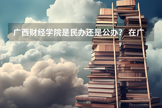 广西财经学院是民办还是公办？ 在广西水利电力职业技术学院就读 有专科升本科的政策