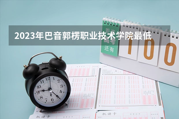 2023年巴音郭楞职业技术学院最低多少分能录取 新疆历年录取分数线