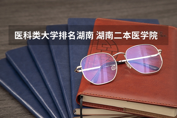医科类大学排名湖南 湖南二本医学院校排名二本医学院校排名