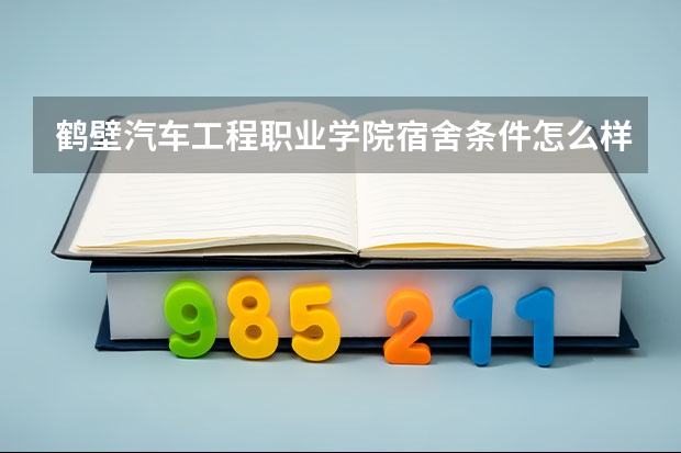 鹤壁汽车工程职业学院宿舍条件怎么样 鹤壁汽车工程职业学院食堂饭菜如何