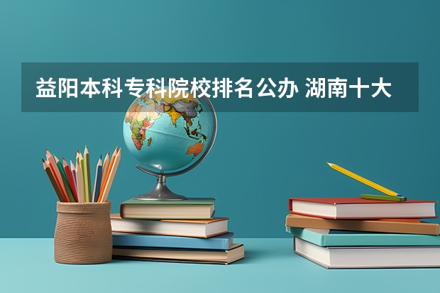 益阳本科专科院校排名公办 湖南十大专科学校