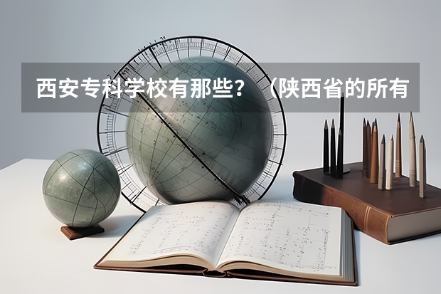 西安专科学校有那些？（陕西省的所有公办大专院校）