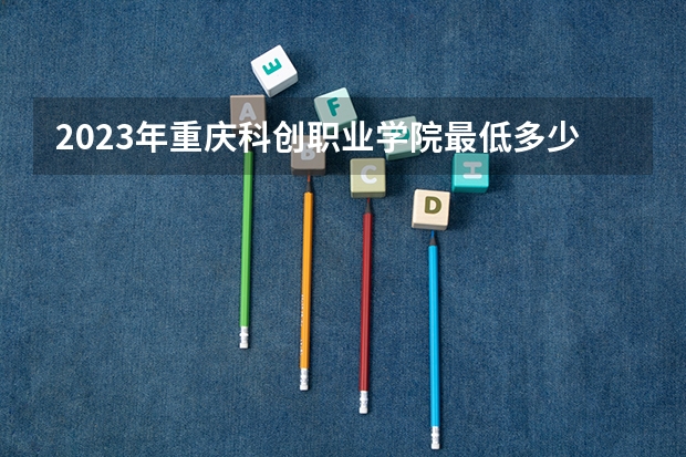 2023年重庆科创职业学院最低多少分能录取 重庆历年录取分数线