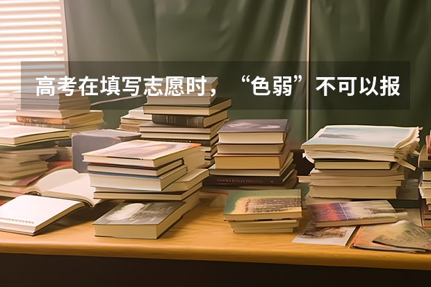 高考在填写志愿时，“色弱”不可以报考哪些专业？