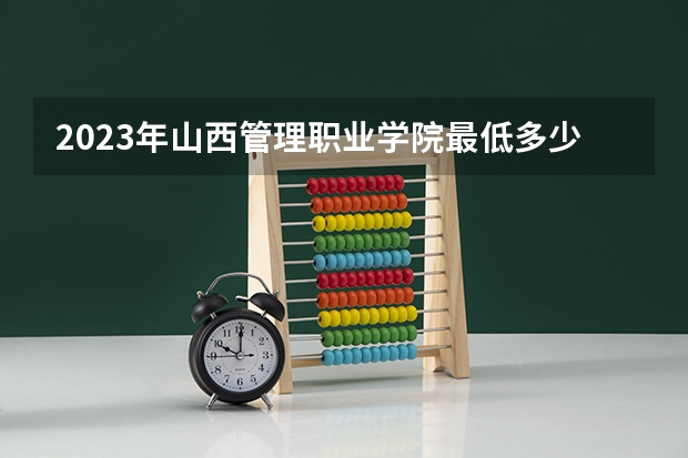 2023年山西管理职业学院最低多少分能录取 山西历年录取分数线