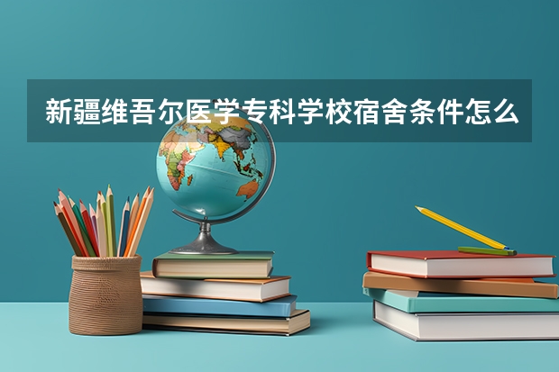 新疆维吾尔医学专科学校宿舍条件怎么样 新疆维吾尔医学专科学校食堂饭菜如何