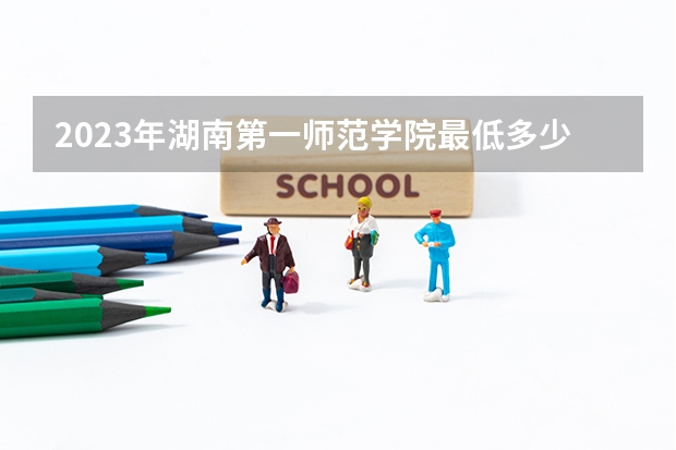 2023年湖南第一师范学院最低多少分能录取 湖南历年录取分数线