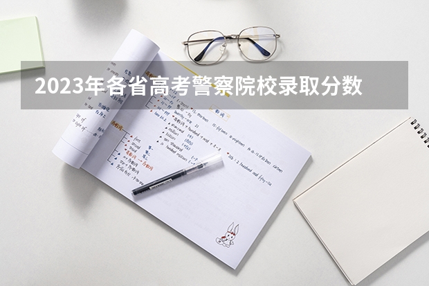 2023年各省高考警察院校录取分数线一览表 北京警察学院成人高考报名入口？