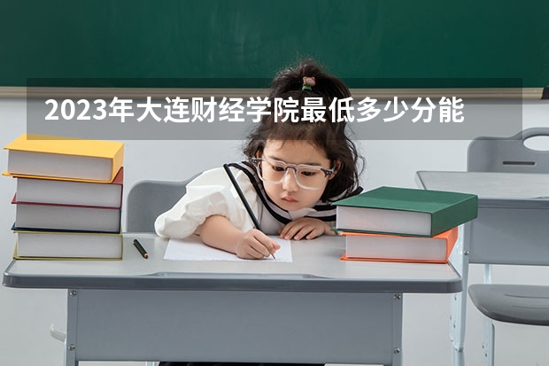 2023年大连财经学院最低多少分能录取 辽宁历年录取分数线