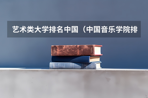 艺术类大学排名中国（中国音乐学院排名推荐，全国十大音乐学院排名_中国排名前十音乐学院国内的）