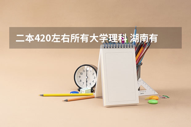 二本420左右所有大学理科 湖南有那些二本大学，理科类的？