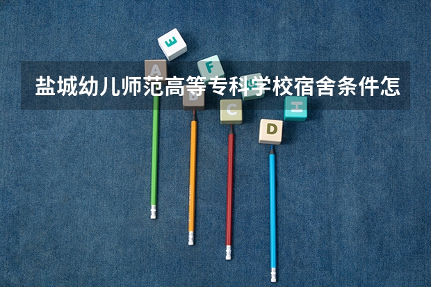 盐城幼儿师范高等专科学校宿舍条件怎么样 盐城幼儿师范高等专科学校食堂饭菜如何