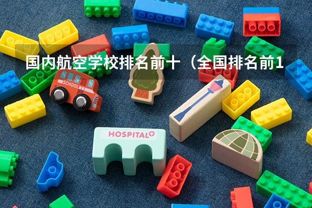 国内航空学校排名前十（全国排名前10的航空大学有那些 啊？）