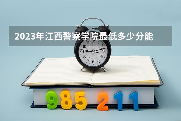 2023年江西警察学院最低多少分能录取 江西历年录取分数线
