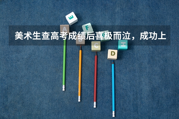 美术生查高考成绩后喜极而泣，成功上岸是一种什么体验？