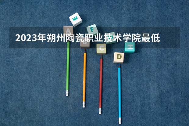 2023年朔州陶瓷职业技术学院最低多少分能录取 山西历年录取分数线