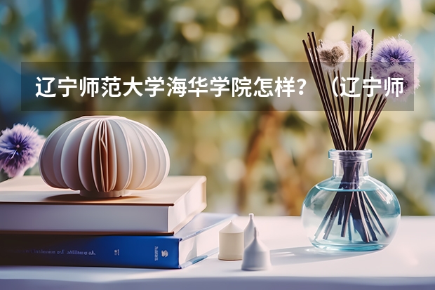 辽宁师范大学海华学院怎样？（辽宁师范大学师范类专升本录取分数线）