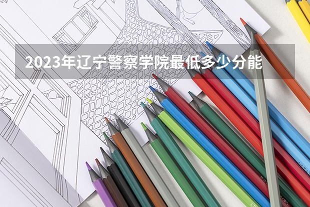 2023年辽宁警察学院最低多少分能录取 辽宁历年录取分数线