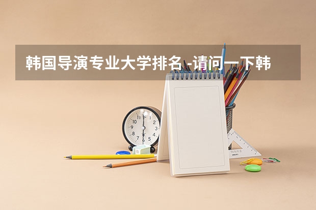 韩国导演专业大学排名 -请问一下韩国最好的大学是什么，谢谢