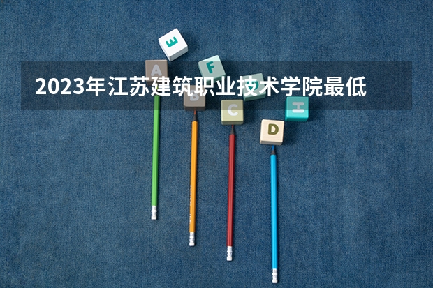 2023年江苏建筑职业技术学院最低多少分能录取 江苏历年录取分数线