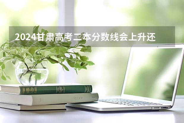 2024甘肃高考二本分数线会上升还是下降 二本线预计多少