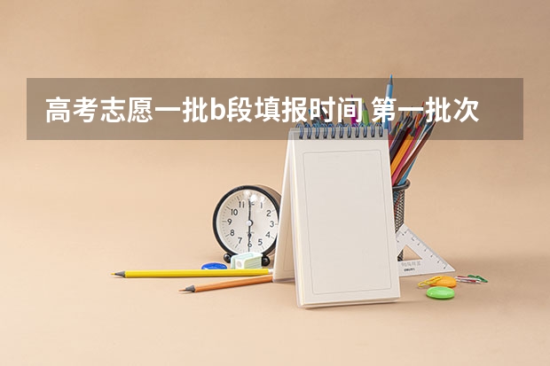 高考志愿一批b段填报时间 第一批次报考时间