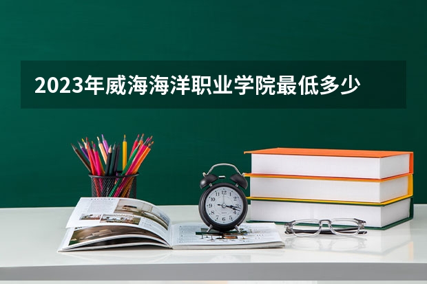 2023年威海海洋职业学院最低多少分能录取 山东历年录取分数线
