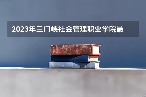 2023年三门峡社会管理职业学院最低多少分能录取 河南历年录取分数线