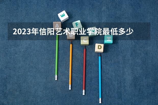 2023年信阳艺术职业学院最低多少分能录取 河南历年录取分数线
