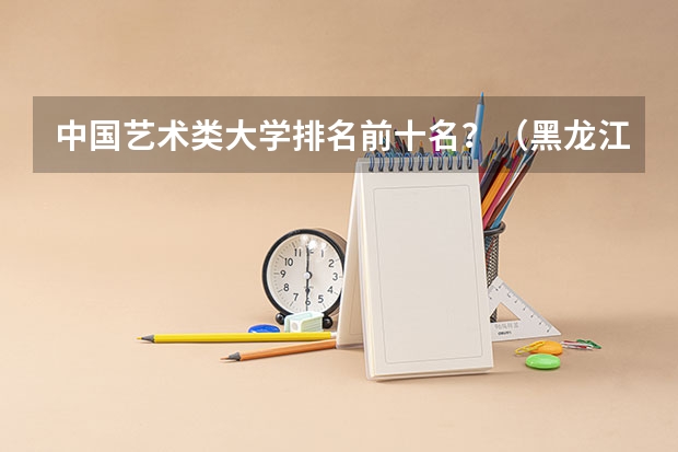 中国艺术类大学排名前十名？（黑龙江的大学排名）
