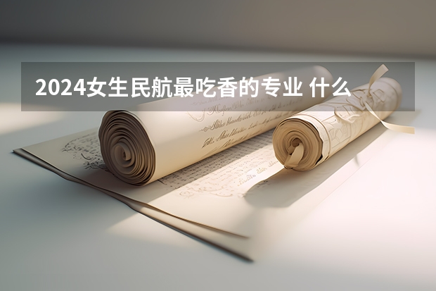 2024女生民航最吃香的专业 什么专业轻松有发展