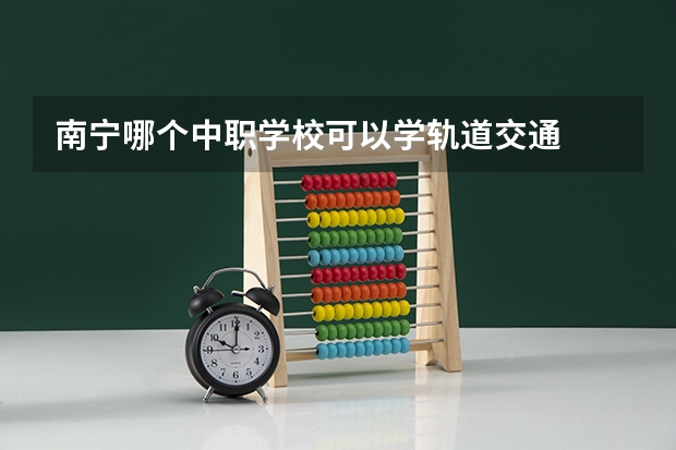 南宁哪个中职学校可以学轨道交通