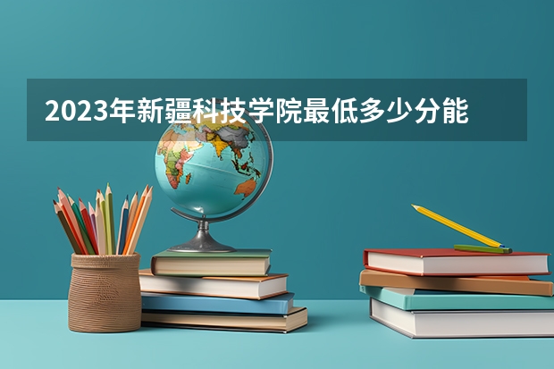 2023年新疆科技学院最低多少分能录取 新疆历年录取分数线