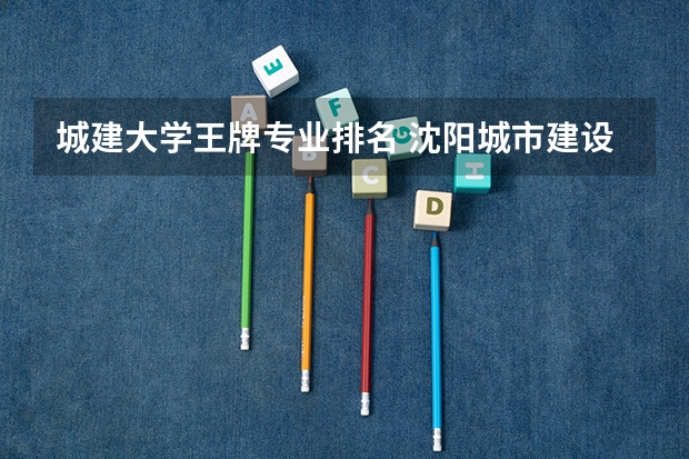 城建大学王牌专业排名 沈阳城市建设学院好吗？