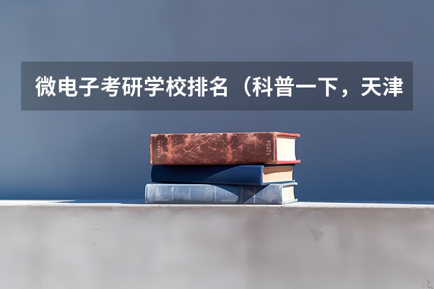 微电子考研学校排名（科普一下，天津大学微电子专业是15年新成立的学院，不过这个专业是国家一级重点学科，还是很不错的）