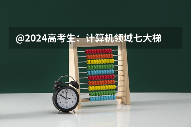 @2024高考生：计算机领域七大梯队院校！想报考看这篇就行 大学计算机专业大学排名？