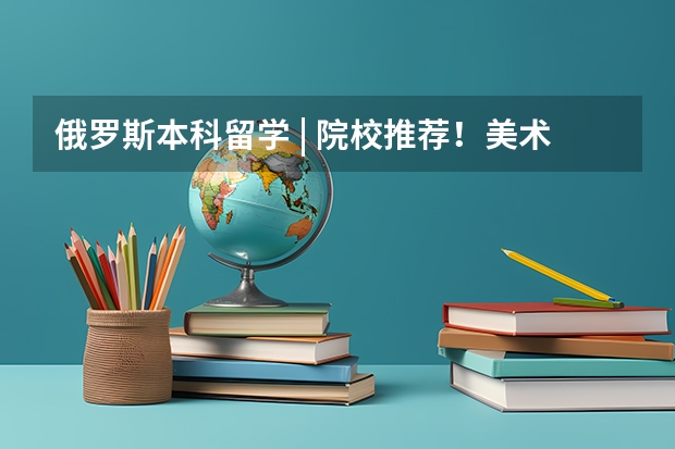 俄罗斯本科留学 | 院校推荐！美术/音乐/戏曲影视/医学类专业介绍！（去俄留学，读艺术？）