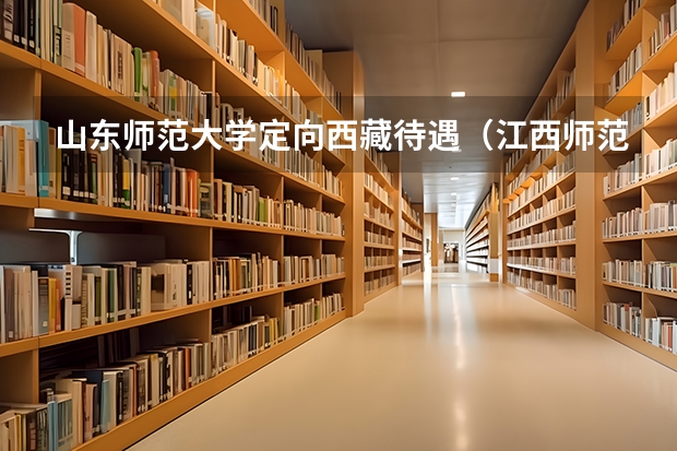山东师范大学定向西藏待遇（江西师范大学定向师范生就业去向）