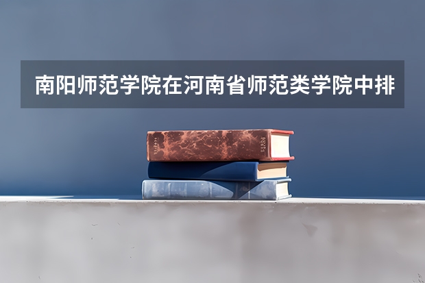 南阳师范学院在河南省师范类学院中排名第几（河南师范类学校排名）