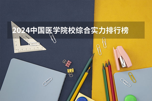 2024中国医学院校综合实力排行榜出炉 2024年全国100强医学院排名一览（2024年中医药大学排名）