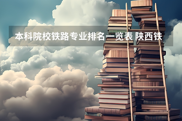 本科院校铁路专业排名一览表 陕西铁路工程职业技术学院王牌专业排名一览表